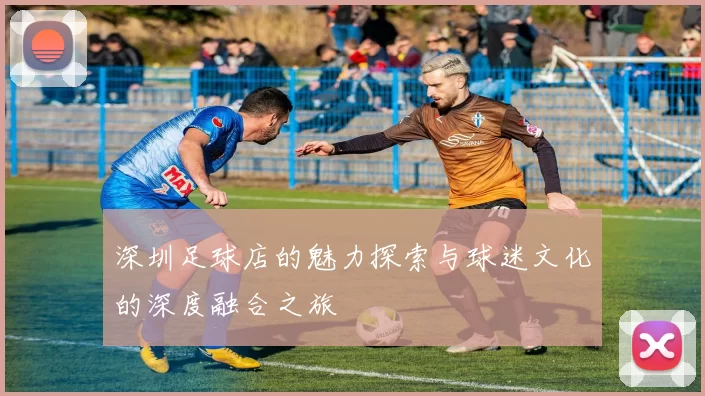 深圳足球店的魅力探索与球迷文化的深度融合之旅
