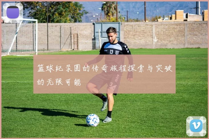 篮球纪录圆的传奇旅程探索与突破的无限可能