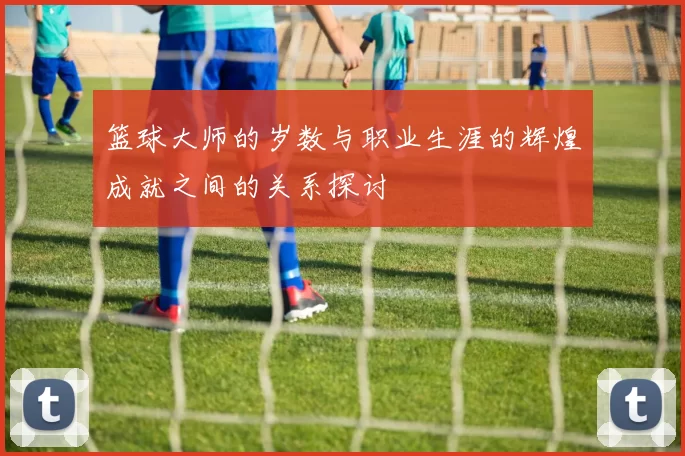 篮球大师的岁数与职业生涯的辉煌成就之间的关系探讨