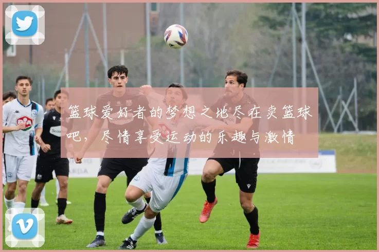 篮球爱好者的梦想之地尽在卖篮球吧，尽情享受运动的乐趣与激情